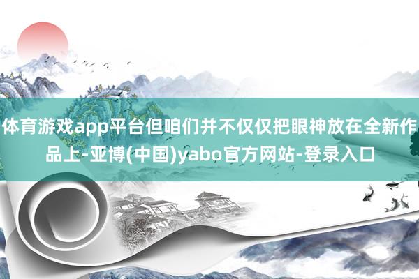 体育游戏app平台但咱们并不仅仅把眼神放在全新作品上-亚博(中国)yabo官方网站-登录入口