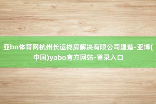 亚bo体育网杭州长运栈房解决有限公司建造-亚博(中国)yabo官方网站-登录入口