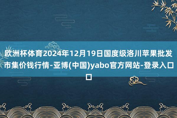 欧洲杯体育2024年12月19日国度级洛川苹果批发市集价钱行情-亚博(中国)yabo官方网站-登录入口