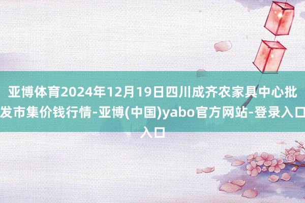 亚博体育2024年12月19日四川成齐农家具中心批发市集价钱行情-亚博(中国)yabo官方网站-登录入口
