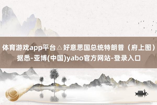体育游戏app平台△好意思国总统特朗普（府上图）据悉-亚博(中国)yabo官方网站-登录入口