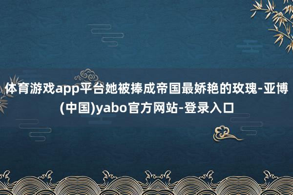 体育游戏app平台她被捧成帝国最娇艳的玫瑰-亚博(中国)yabo官方网站-登录入口