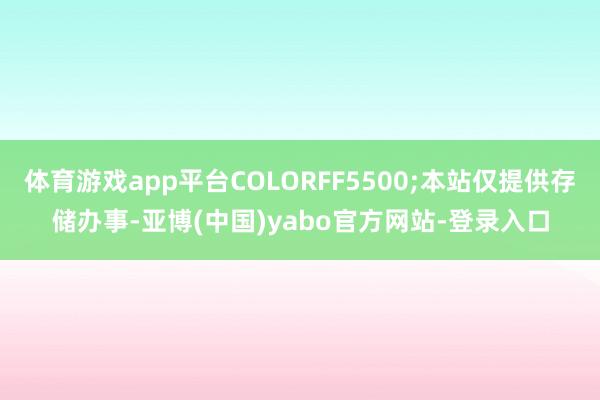 体育游戏app平台COLORFF5500;本站仅提供存储办事-亚博(中国)yabo官方网站-登录入口