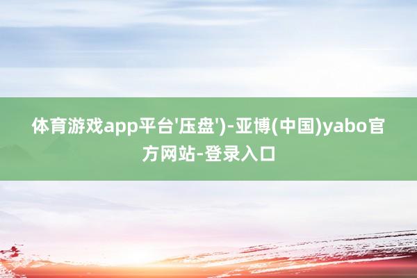 体育游戏app平台'压盘')-亚博(中国)yabo官方网站-登录入口