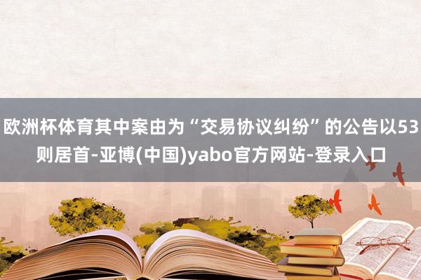 欧洲杯体育其中案由为“交易协议纠纷”的公告以53则居首-亚博(中国)yabo官方网站-登录入口