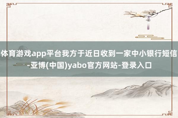体育游戏app平台我方于近日收到一家中小银行短信-亚博(中国)yabo官方网站-登录入口