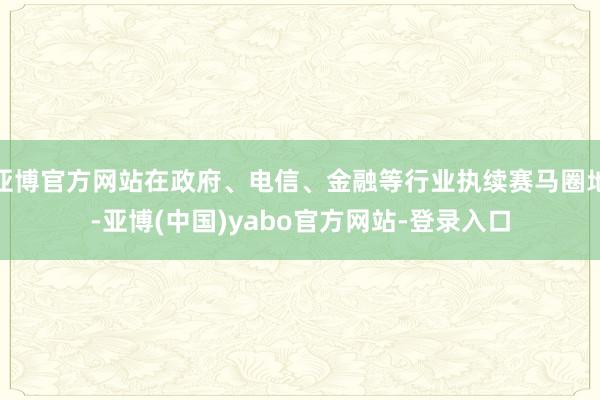 亚博官方网站在政府、电信、金融等行业执续赛马圈地-亚博(中国)yabo官方网站-登录入口
