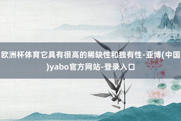 欧洲杯体育它具有很高的稀缺性和独有性-亚博(中国)yabo官方网站-登录入口