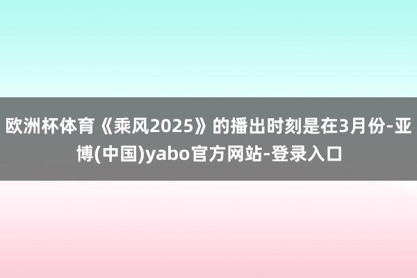 欧洲杯体育《乘风2025》的播出时刻是在3月份-亚博(中国)yabo官方网站-登录入口