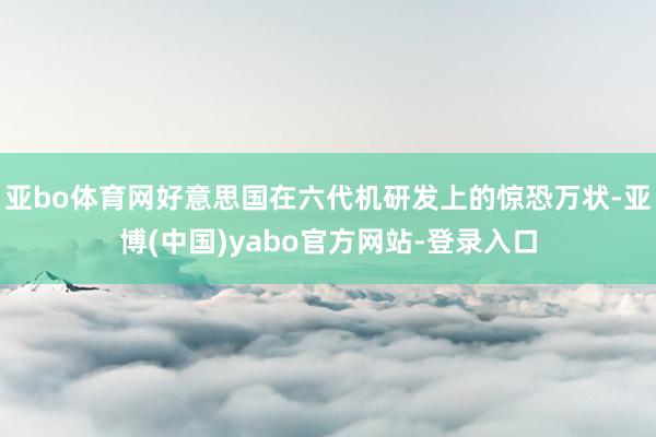 亚bo体育网好意思国在六代机研发上的惊恐万状-亚博(中国)yabo官方网站-登录入口