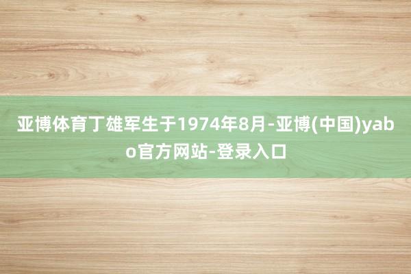 亚博体育丁雄军生于1974年8月-亚博(中国)yabo官方网站-登录入口