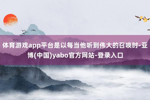 体育游戏app平台是以每当他听到伟大的召唤时-亚博(中国)yabo官方网站-登录入口