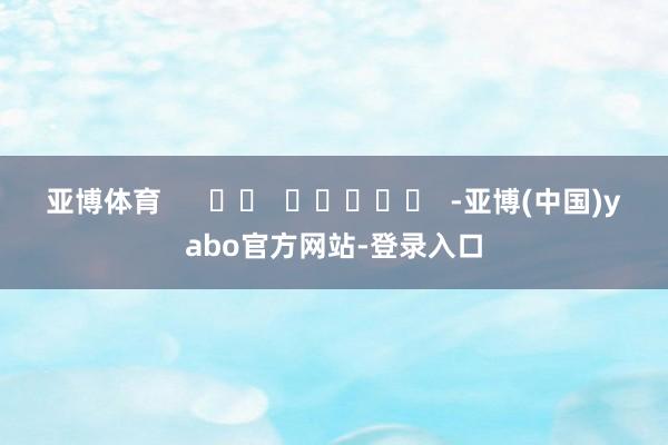 亚博体育      		  					  -亚博(中国)yabo官方网站-登录入口