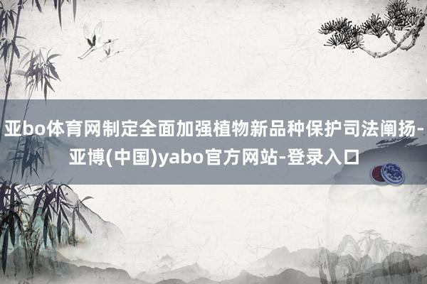 亚bo体育网制定全面加强植物新品种保护司法阐扬-亚博(中国)yabo官方网站-登录入口