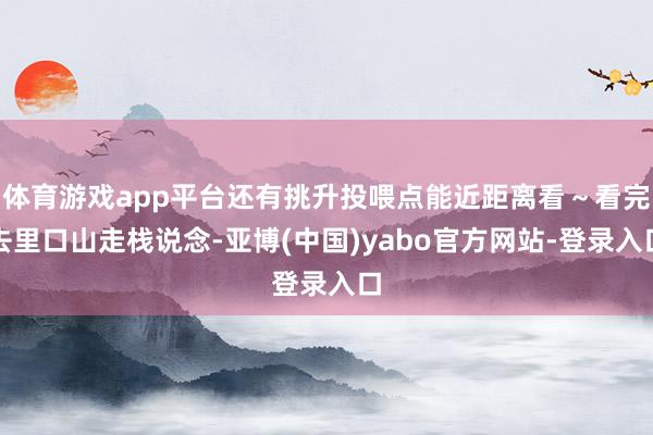 体育游戏app平台还有挑升投喂点能近距离看～看完去里口山走栈说念-亚博(中国)yabo官方网站-登录入口