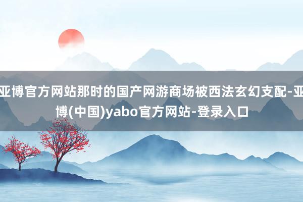 亚博官方网站那时的国产网游商场被西法玄幻支配-亚博(中国)yabo官方网站-登录入口