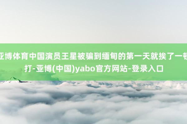 亚博体育中国演员王星被骗到缅甸的第一天就挨了一顿打-亚博(中国)yabo官方网站-登录入口