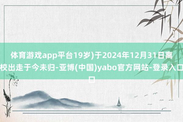 体育游戏app平台19岁)于2024年12月31日离校出走于今未归-亚博(中国)yabo官方网站-登录入口