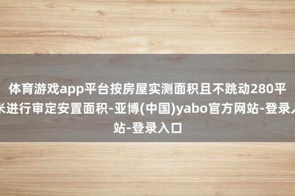 体育游戏app平台按房屋实测面积且不跳动280平淡米进行审定安置面积-亚博(中国)yabo官方网站-登录入口