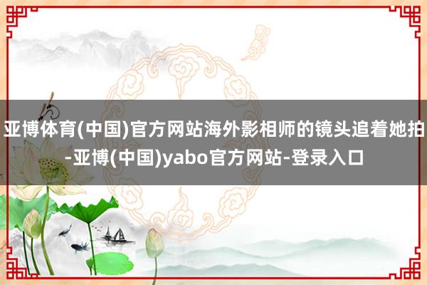亚博体育(中国)官方网站海外影相师的镜头追着她拍-亚博(中国)yabo官方网站-登录入口