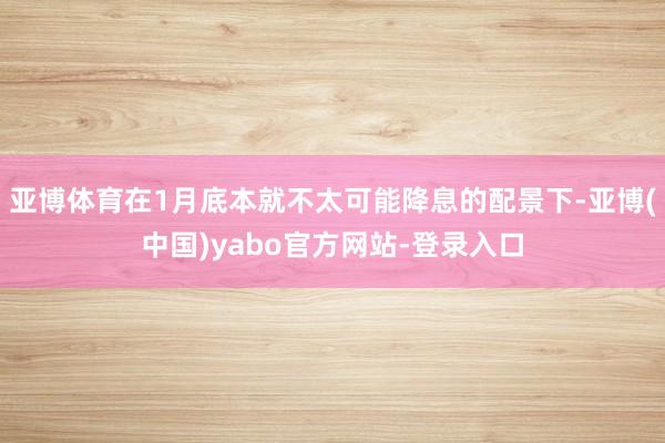 亚博体育在1月底本就不太可能降息的配景下-亚博(中国)yabo官方网站-登录入口