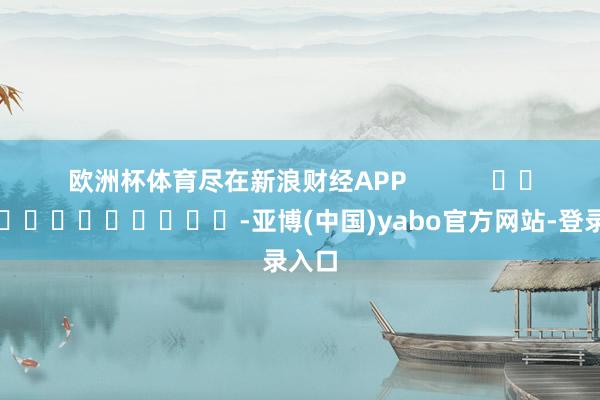 欧洲杯体育尽在新浪财经APP            													-亚博(中国)yabo官方网站-登录入口