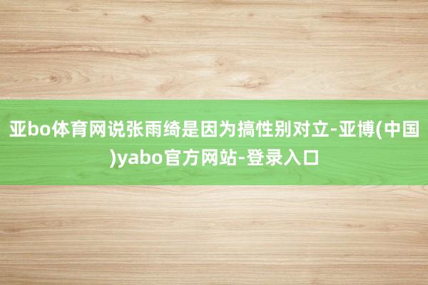 亚bo体育网说张雨绮是因为搞性别对立-亚博(中国)yabo官方网站-登录入口