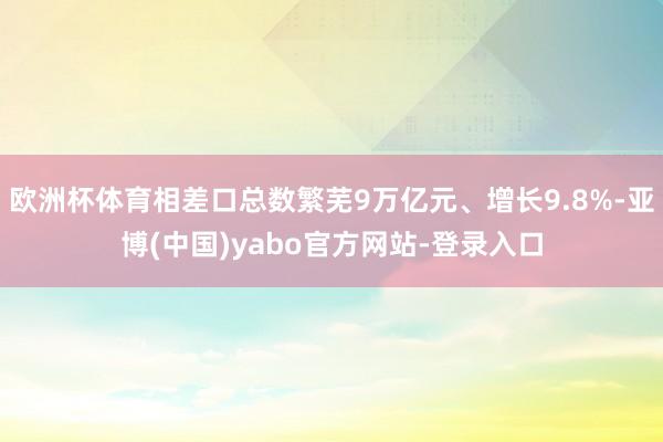 欧洲杯体育相差口总数繁芜9万亿元、增长9.8%-亚博(中国)yabo官方网站-登录入口