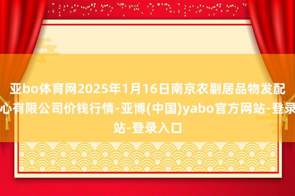 亚bo体育网2025年1月16日南京农副居品物发配送中心有限公司价钱行情-亚博(中国)yabo官方网站-登录入口