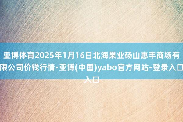亚博体育2025年1月16日北海果业砀山惠丰商场有限公司价钱行情-亚博(中国)yabo官方网站-登录入口