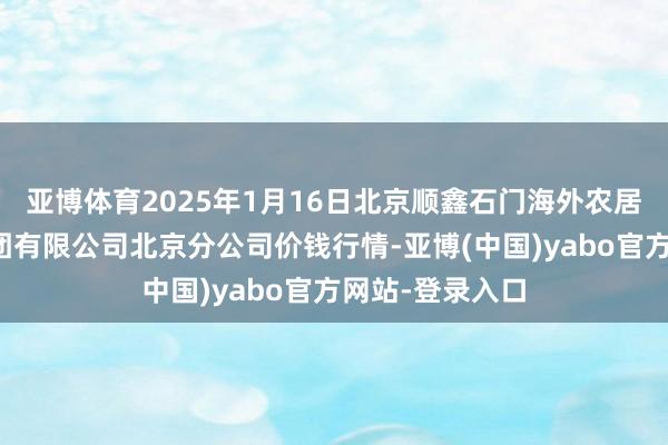 亚博体育2025年1月16日北京顺鑫石门海外农居品批发商场集团有限公司北京分公司价钱行情-亚博(中国)yabo官方网站-登录入口