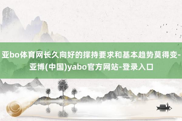 亚bo体育网长久向好的撑持要求和基本趋势莫得变-亚博(中国)yabo官方网站-登录入口
