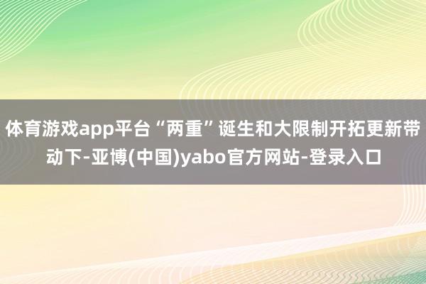 体育游戏app平台“两重”诞生和大限制开拓更新带动下-亚博(中国)yabo官方网站-登录入口