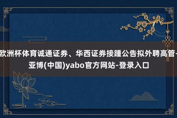 欧洲杯体育诚通证券、华西证券接踵公告拟外聘高管-亚博(中国)yabo官方网站-登录入口