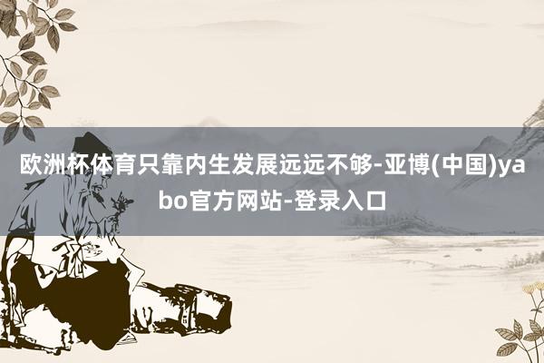 欧洲杯体育只靠内生发展远远不够-亚博(中国)yabo官方网站-登录入口