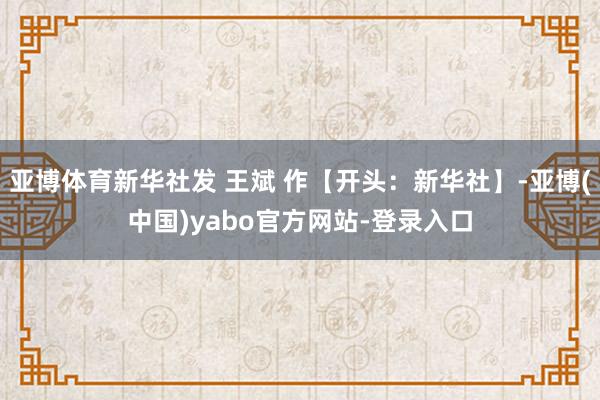 亚博体育新华社发 王斌 作【开头：新华社】-亚博(中国)yabo官方网站-登录入口