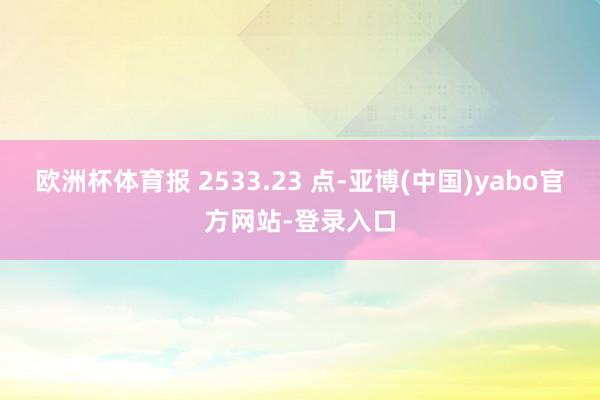 欧洲杯体育报 2533.23 点-亚博(中国)yabo官方网站-登录入口