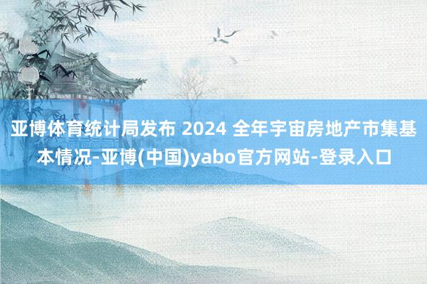 亚博体育统计局发布 2024 全年宇宙房地产市集基本情况-亚博(中国)yabo官方网站-登录入口