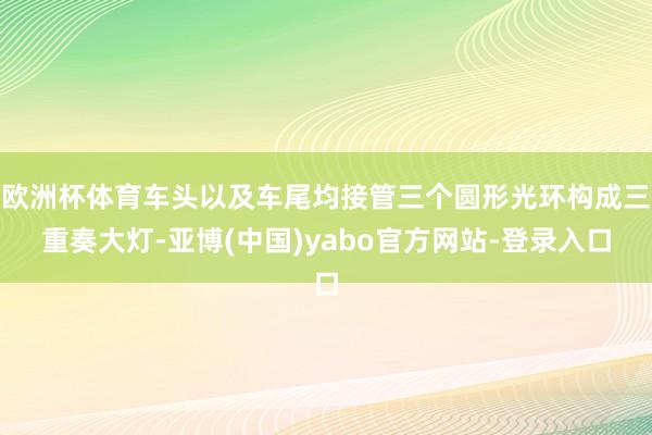 欧洲杯体育车头以及车尾均接管三个圆形光环构成三重奏大灯-亚博(中国)yabo官方网站-登录入口