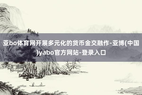 亚bo体育网开展多元化的货币金交融作-亚博(中国)yabo官方网站-登录入口