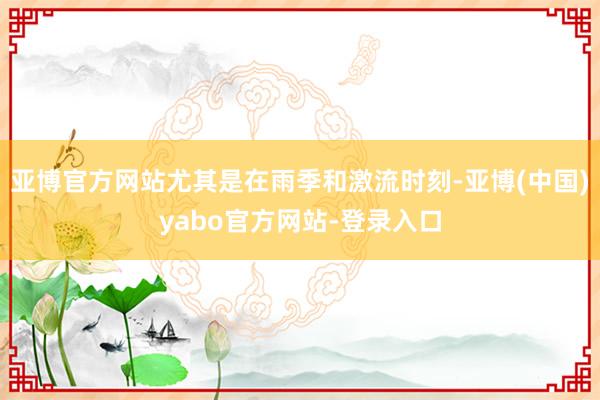 亚博官方网站尤其是在雨季和激流时刻-亚博(中国)yabo官方网站-登录入口