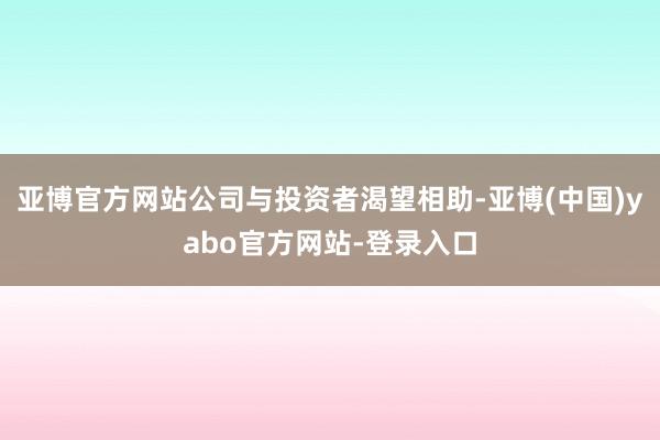 亚博官方网站公司与投资者渴望相助-亚博(中国)yabo官方网站-登录入口