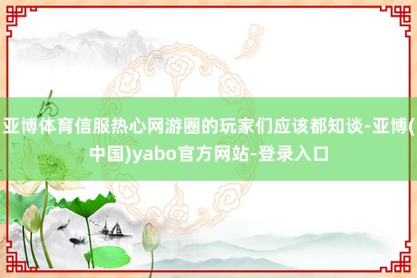 亚博体育信服热心网游圈的玩家们应该都知谈-亚博(中国)yabo官方网站-登录入口