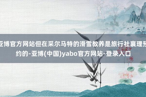亚博官方网站但在采尔马特的滑雪教养是旅行社襄理预约的-亚博(中国)yabo官方网站-登录入口