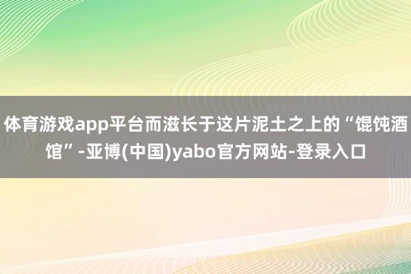 体育游戏app平台而滋长于这片泥土之上的“馄饨酒馆”-亚博(中国)yabo官方网站-登录入口