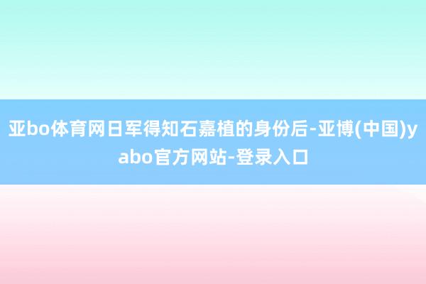 亚bo体育网日军得知石嘉植的身份后-亚博(中国)yabo官方网站-登录入口