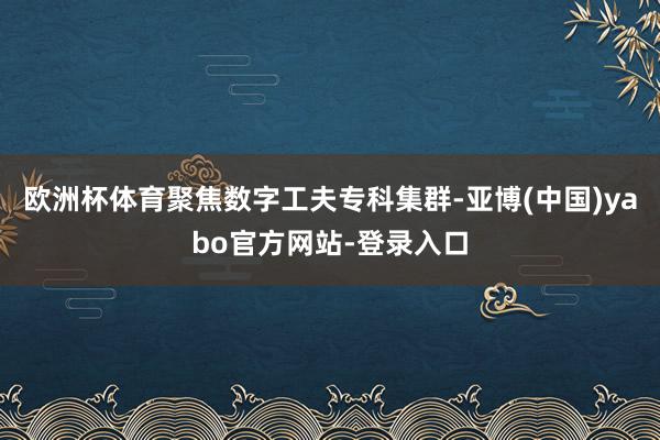 欧洲杯体育聚焦数字工夫专科集群-亚博(中国)yabo官方网站-登录入口