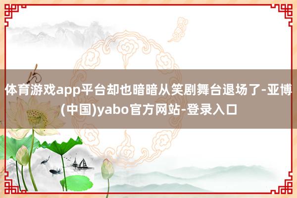 体育游戏app平台却也暗暗从笑剧舞台退场了-亚博(中国)yabo官方网站-登录入口