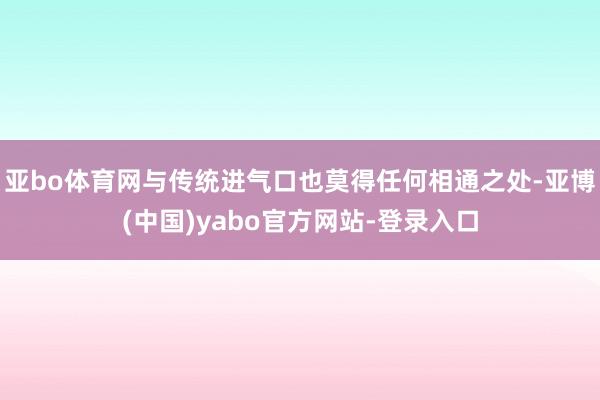 亚bo体育网与传统进气口也莫得任何相通之处-亚博(中国)yabo官方网站-登录入口