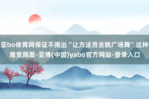 亚bo体育网保证不闹出“让方法员去跳广场舞”这种难受局面-亚博(中国)yabo官方网站-登录入口